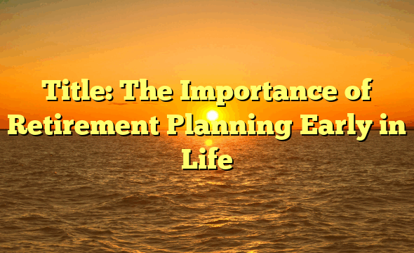 Title: The Importance of Retirement Planning Early in Life