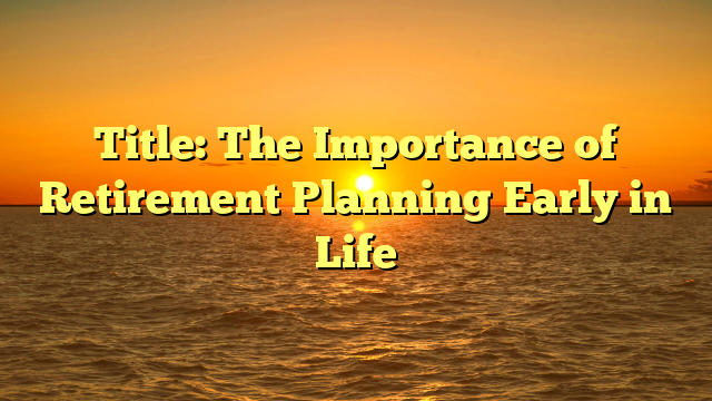 Title: The Importance of Retirement Planning Early in Life