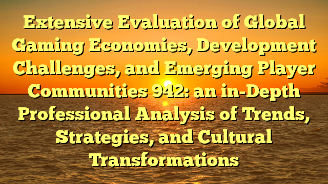 Extensive Evaluation of Global Gaming Economies, Development Challenges, and Emerging Player Communities 942: an in-Depth Professional Analysis of Trends, Strategies, and Cultural Transformations
