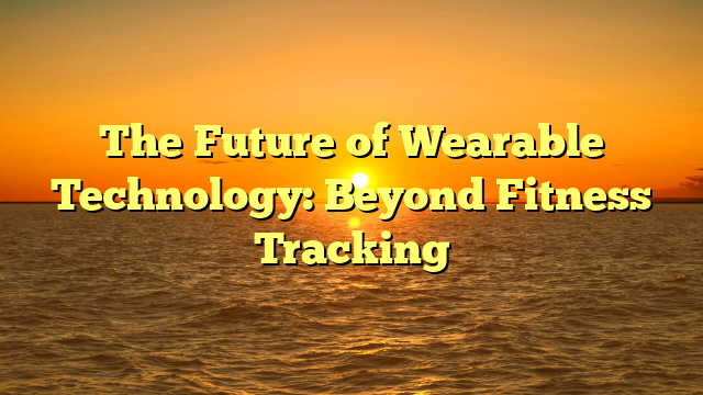 The Future of Wearable Technology: Beyond Fitness Tracking