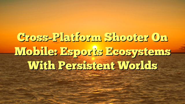 Cross-Platform Shooter On Mobile: Esports Ecosystems With Persistent Worlds