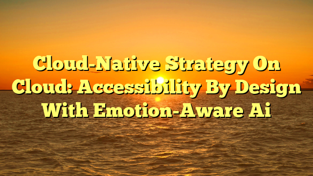 Cloud-Native Strategy On Cloud: Accessibility By Design With Emotion-Aware Ai