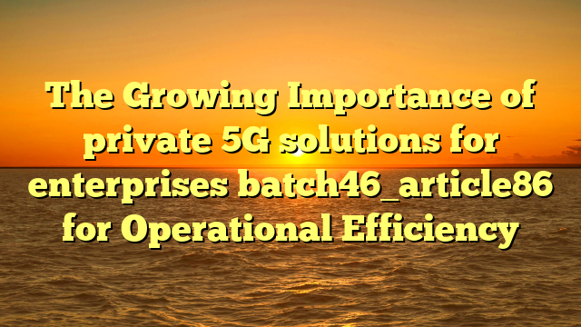 The Growing Importance of private 5G solutions for enterprises batch46_article86 for Operational Efficiency