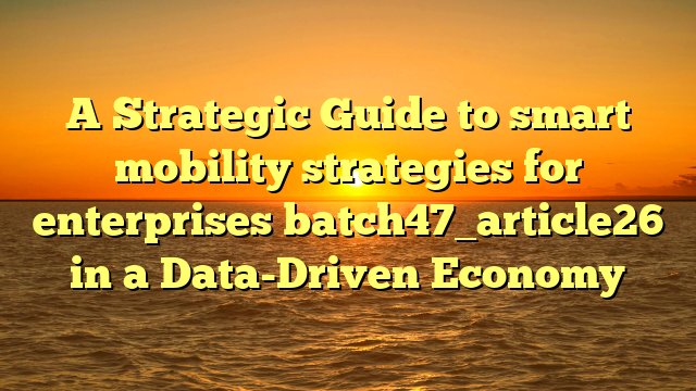 A Strategic Guide to smart mobility strategies for enterprises batch47_article26 in a Data-Driven Economy